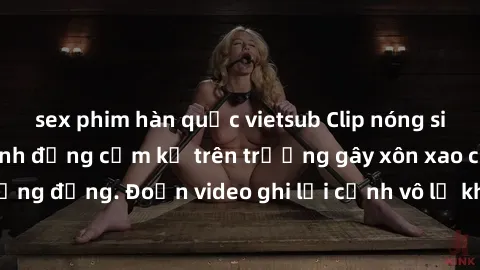 sex phim hàn quốc vietsub Clip nóng sinh viên gây sốc: Hành động cấm kỵ trên trường gây xôn xao cộng đồng. Đoạn video ghi lại cảnh vô lễ khiến dư luận bức xúc.