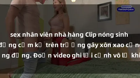 sex nhân viên nhà hàng Clip nóng sinh viên gây sốc: Hành động cấm kỵ trên trường gây xôn xao cộng đồng. Đoạn video ghi lại cảnh vô lễ khiến dư luận bức xúc.