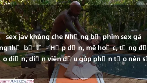 sex jav không che Những bộ phim sex gái già đỉnh cao không thể bỏ lỡ - Hấp dẫn, mê hoặc, từng đạo diễn, diễn viên đều góp phần tạo nên sự hấp dẫn, kích thích.