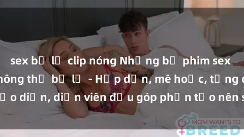 sex bị lộ clip nóng Những bộ phim sex gái già đỉnh cao không thể bỏ lỡ - Hấp dẫn, mê hoặc, từng đạo diễn, diễn viên đều góp phần tạo nên sự hấp dẫn, kích thích.