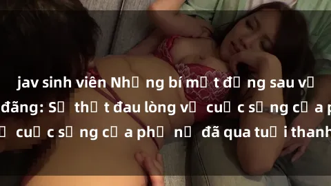 jav sinh viên Những bí mật đằng sau vẻ ngoài gái già dâm đãng: Sự thật đau lòng về cuộc sống của phụ nữ đã qua tuổi thanh xuân