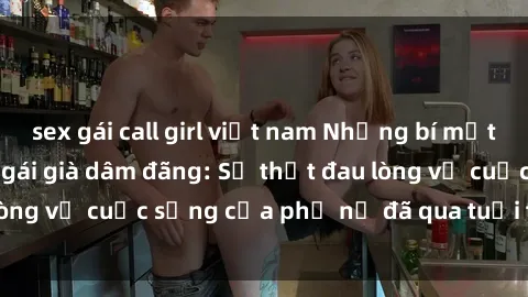 sex gái call girl việt nam Những bí mật đằng sau vẻ ngoài gái già dâm đãng: Sự thật đau lòng về cuộc sống của phụ nữ đã qua tuổi thanh xuân
