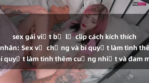 sex gái việt bị lộ clip cách kích thích đam mê trong hôn nhân: Sex vợ chồng và bí quyết làm tình thêm cuồng nhiệt và đam mê