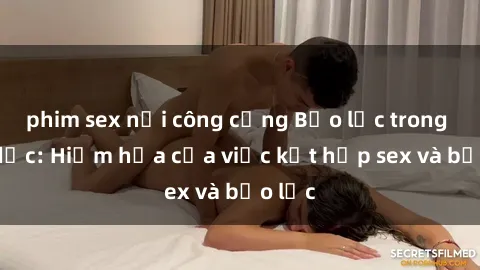 phim sex nơi công cộng Bạo lực trong tình dục: Hiểm họa của việc kết hợp sex và bạo lực