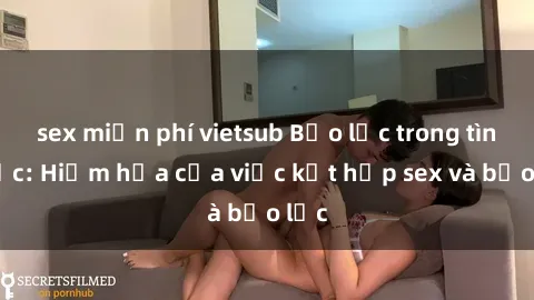 sex miễn phí vietsub Bạo lực trong tình dục: Hiểm họa của việc kết hợp sex và bạo lực