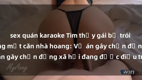 sex quán karaoke Tìm thấy gái bị trói và bị hiếp dâm trong một căn nhà hoang: Vụ án gây chấn động xã hội đang được điều tra vào.