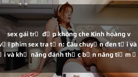 sex gái trẻ đẹp không che Kinh hoàng và đầy kích thích với phim sex tra tấn: Câu chuyện đen tối và khả năng đánh thức bản năng tiềm ẩn trong con người