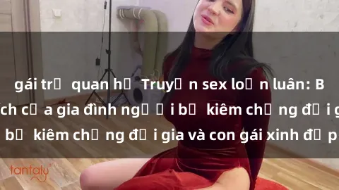 gái trẻ quan hệ Truyện sex loạn luân: Bí mật đầy kích thích của gia đình người bố kiêm chồng đại gia và con gái xinh đẹp