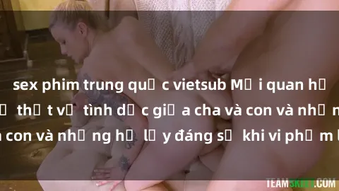 sex phim trung quốc vietsub Mối quan hệ giữa cha và con: Sự thật về tình dục giữa cha và con và những hệ lụy đáng sợ khi vi phạm luật pháp.