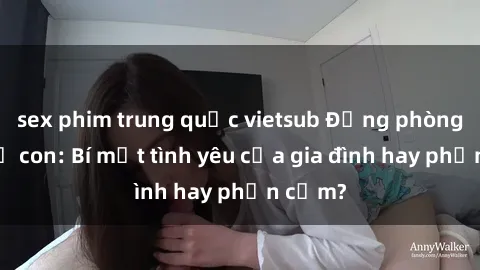 sex phim trung quốc vietsub Động phòng sex mẹ con: Bí mật tình yêu của gia đình hay phản cảm?