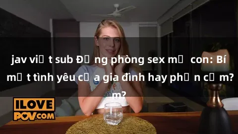 jav việt sub Động phòng sex mẹ con: Bí mật tình yêu của gia đình hay phản cảm?