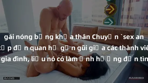gái nóng bỏng khỏa thân Chuyện `sex anh em ruột` - Đề cập đến quan hệ gần gũi giữa các thành viên trong gia đình, liệu nó có làm ảnh hưởng đến tình cảm gia đình hay không?