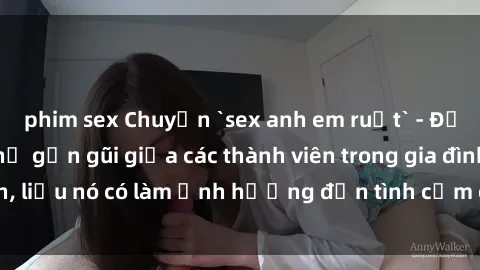 phim sex Chuyện `sex anh em ruột` - Đề cập đến quan hệ gần gũi giữa các thành viên trong gia đình, liệu nó có làm ảnh hưởng đến tình cảm gia đình hay không?