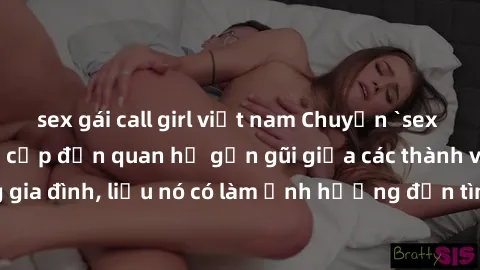 sex gái call girl việt nam Chuyện `sex anh em ruột` - Đề cập đến quan hệ gần gũi giữa các thành viên trong gia đình, liệu nó có làm ảnh hưởng đến tình cảm gia đình hay không?