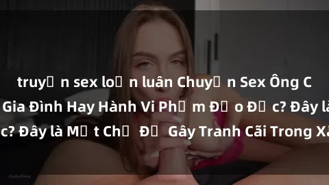 truyện sex loạn luân Chuyện Sex Ông Cháu: Mối Quan Hệ Gia Đình Hay Hành Vi Phạm Đạo Đức? Đây là Một Chủ Đề Gây Tranh Cãi Trong Xã Hội Hiện Nay.