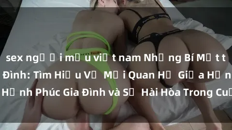 sex người mẫu việt nam Những Bí Mật trong Tình Dục Gia Đình: Tìm Hiểu Về Mối Quan Hệ Giữa Hạnh Phúc Gia Đình và Sự Hài Hòa Trong Cuộc Sống Tình Dục