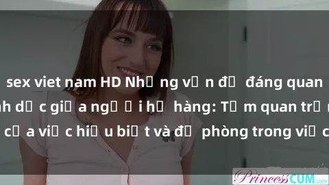 sex viet nam HD Những vấn đề đáng quan tâm về quan hệ tình dục giữa người họ hàng: Tầm quan trọng của việc hiểu biết và đề phòng trong việc tiếp xúc trong gia đình.