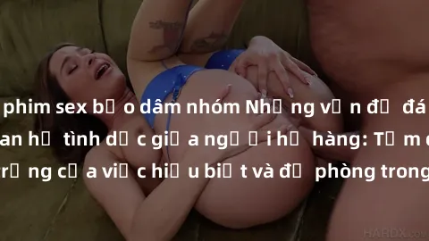 phim sex bạo dâm nhóm Những vấn đề đáng quan tâm về quan hệ tình dục giữa người họ hàng: Tầm quan trọng của việc hiểu biết và đề phòng trong việc tiếp xúc trong gia đình.