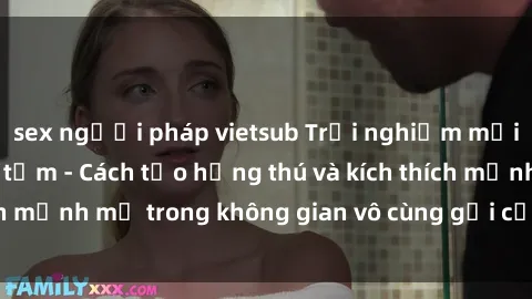 sex người pháp vietsub Trải nghiệm mới lạ với sex phòng tắm - Cách tạo hứng thú và kích thích mạnh mẽ trong không gian vô cùng gợi cảm và lãng mạn