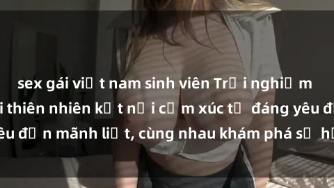 sex gái việt nam sinh viên Trải nghiệm sex ngoài trời: Khi thiên nhiên kết nối cảm xúc từ đáng yêu đến mãnh liệt, cùng nhau khám phá sự hứng khởi và thú vị.