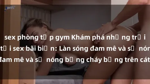 sex phòng tập gym Khám phá những trải nghiệm độc đáo tại sex bãi biển: Làn sóng đam mê và sự nóng bỏng cháy bỏng trên cát trắng