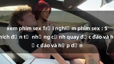 xem phim sex Trải nghiệm phim sex : Sự kích thích đến từ những cảnh quay độc đáo và hấp dẫn