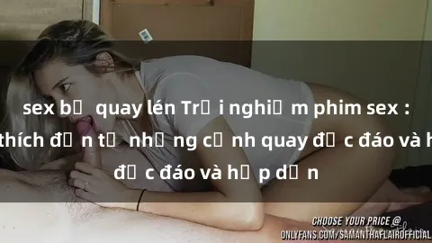 sex bị quay lén Trải nghiệm phim sex : Sự kích thích đến từ những cảnh quay độc đáo và hấp dẫn