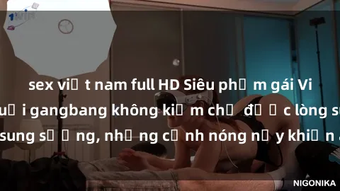 sex việt nam full HD Siêu phẩm gái Việt tham gia trong buổi gangbang không kiềm chế được lòng sung sướng, những cảnh nóng nảy khiến ai cũng phải mãn nhãn