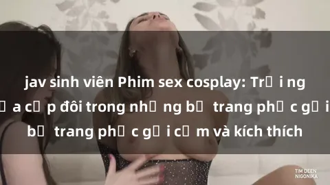 jav sinh viên Phim sex cosplay: Trải nghiệm tuyệt vời của cặp đôi trong những bộ trang phục gợi cảm và kích thích