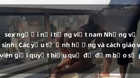 sex người nổi tiếng việt nam Những vấn đề về sex học sinh: Các yếu tố ảnh hưởng và cách giáo viên giải quyết hiệu quả để đảm bảo sự phát triển toàn diện.