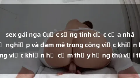 sex gái nga Cuộc sống tình dục của nhân viên văn phòng: Sự nghiệp và đam mê trong công việc khiến họ cảm thấy hứng thú với tình dục?