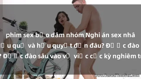 phim sex bạo dâm nhóm Nghi án sex nhân viên nhà hàng: Hậu quả và hậu quyết đến đâu? Được đào sâu vào vụ việc cực kỳ nghiêm trọng này.