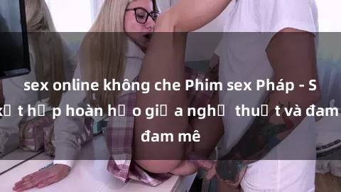 sex online không che Phim sex Pháp - Sự kết hợp hoàn hảo giữa nghệ thuật và đam mê