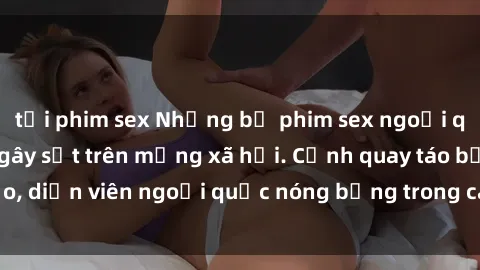 tải phim sex Những bộ phim sex ngoại quốc nổi tiếng và gây sốt trên mạng xã hội. Cảnh quay táo bạo, diễn viên ngoại quốc nóng bỏng trong các tác phẩm đỉnh cao.
