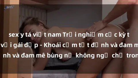 sex y tá việt nam Trải nghiệm cực kỳ thú vị khi làm tình với gái đẹp - Khoái cảm tột đỉnh và đam mê bùng nổ không ngờ chỉ trong một đêm!