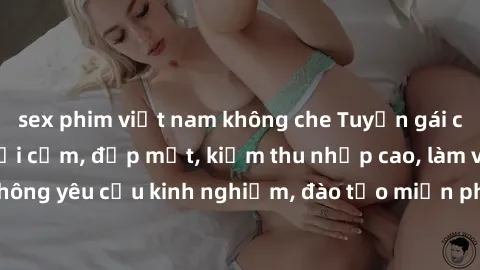sex phim việt nam không che Tuyển gái call girl Việt Nam gợi cảm, đẹp mắt, kiếm thu nhập cao, làm việc linh hoạt, không yêu cầu kinh nghiệm, đào tạo miễn phí. Liên hệ ngay để biết thêm chi tiết!