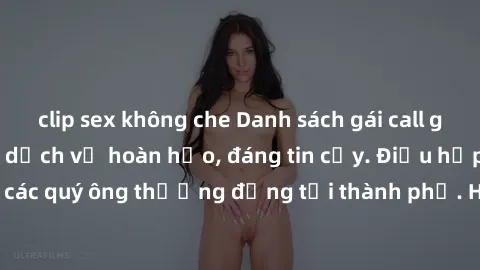 clip sex không che Danh sách gái call girl vip chất lượng, dịch vụ hoàn hảo, đáng tin cậy. Điều hấp dẫn cho các quý ông thượng đẳng tại thành phố. Hãy nhấc máy và đặt lịch ngay!