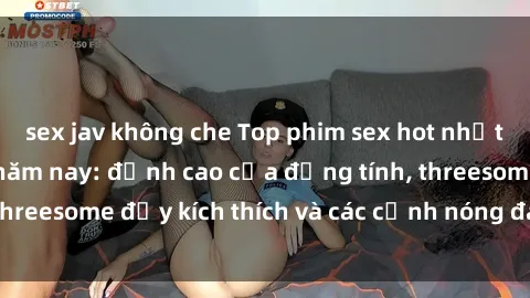 sex jav không che Top phim sex hot nhất không thể bỏ lỡ năm nay: đỉnh cao của đồng tính, threesome đầy kích thích và các cảnh nóng đang gây sốt!