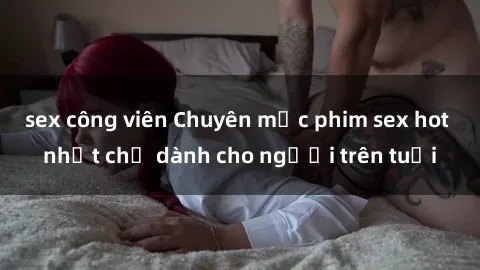 sex công viên Chuyên mục phim sex hot nhất chỉ dành cho người trên tuổi