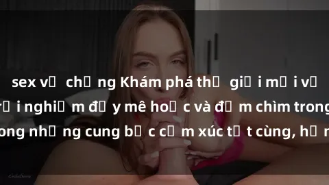 sex vợ chồng Khám phá thế giới mới với sex người lớn: trải nghiệm đầy mê hoặc và đắm chìm trong những cung bậc cảm xúc tột cùng, hứng khởi và cuốn hút.