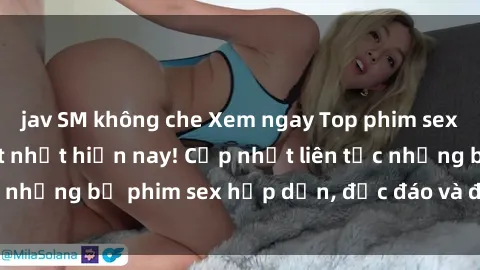 jav SM không che Xem ngay Top phim sex mới nhất đang hot nhất hiện nay! Cập nhật liên tục những bộ phim sex hấp dẫn, độc đáo và đầy kích thích.