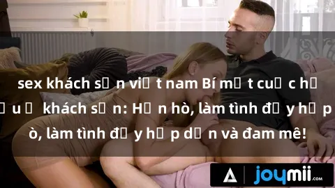 sex khách sạn việt nam Bí mật cuộc hẹn gái Việt lần đầu ở khách sạn: Hẹn hò, làm tình đầy hấp dẫn và đam mê!