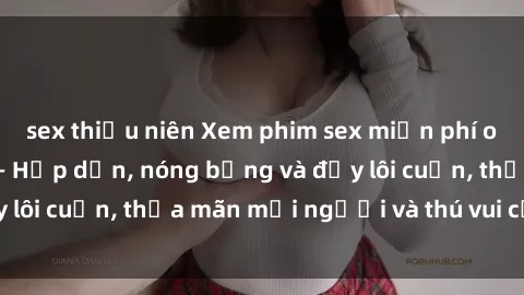 sex thiếu niên Xem phim sex miễn phí online ngay tại đây – Hấp dẫn, nóng bỏng và đầy lôi cuốn, thỏa mãn mọi người và thú vui của bạn!