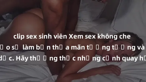 clip sex sinh viên Xem sex không che HD miễn phí đảm bảo sẽ làm bạn thỏa mãn tưởng tượng và nhu cầu tình dục. Hãy thưởng thức những cảnh quay hấp dẫn và mãnh liệt ngay bây giờ!