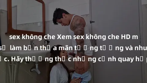 sex không che Xem sex không che HD miễn phí đảm bảo sẽ làm bạn thỏa mãn tưởng tượng và nhu cầu tình dục. Hãy thưởng thức những cảnh quay hấp dẫn và mãnh liệt ngay bây giờ!