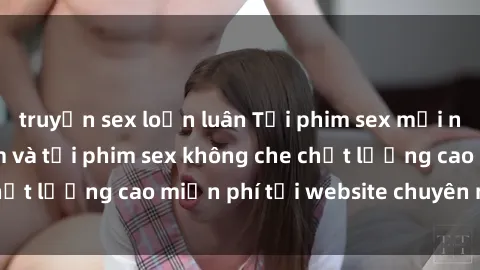 truyện sex loạn luân Tải phim sex mới nhất hot nhất - Xem và tải phim sex không che chất lượng cao miễn phí tại website chuyên nghiệp.