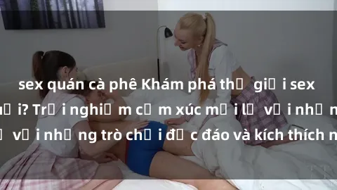 sex quán cà phê Khám phá thế giới sex trực tuyến: Hơn tuổi? Trải nghiệm cảm xúc mới lạ với những trò chơi độc đáo và kích thích người lớn