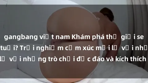 gangbang việt nam Khám phá thế giới sex trực tuyến: Hơn tuổi? Trải nghiệm cảm xúc mới lạ với những trò chơi độc đáo và kích thích người lớn