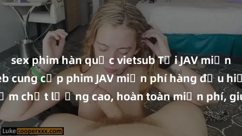 sex phim hàn quốc vietsub Tải JAV miễn phí: Các trang web cung cấp phim JAV miễn phí hàng đầu hiện nay. Các tác phẩm chất lượng cao, hoàn toàn miễn phí, giúp bạn thỏa mãn niềm đam mê mà không tốn kém.