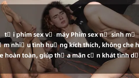 tải phim sex về máy Phim sex nữ sinh mới nhất: Trải nghiệm nhiều tình huống kích thích, không che hoàn toàn, giúp thỏa mãn cơn khát tình dục của các bạn trẻ